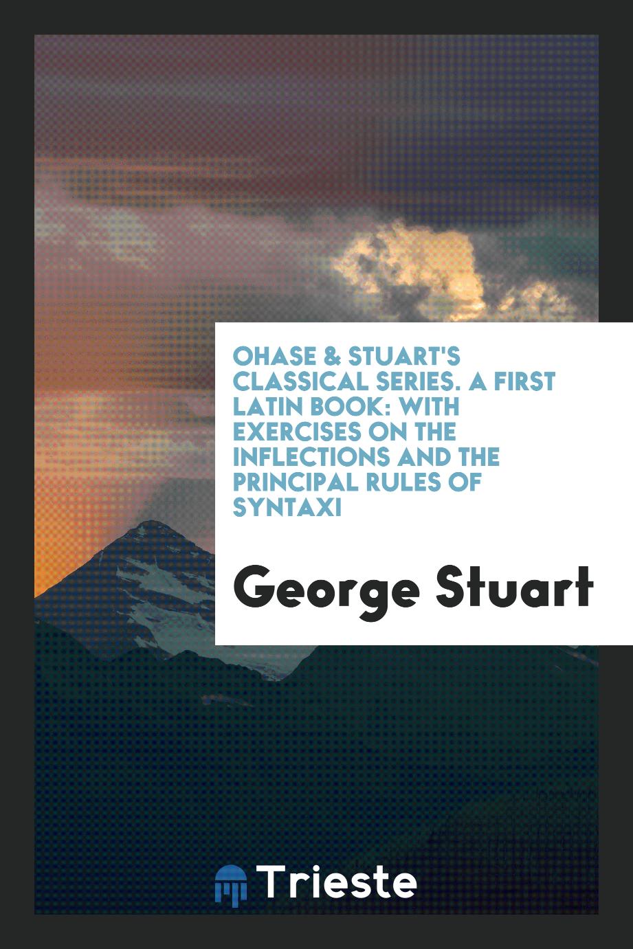 Ohase & Stuart's Classical Series. A First Latin Book: With Exercises on the Inflections and the Principal Rules of Syntaxi