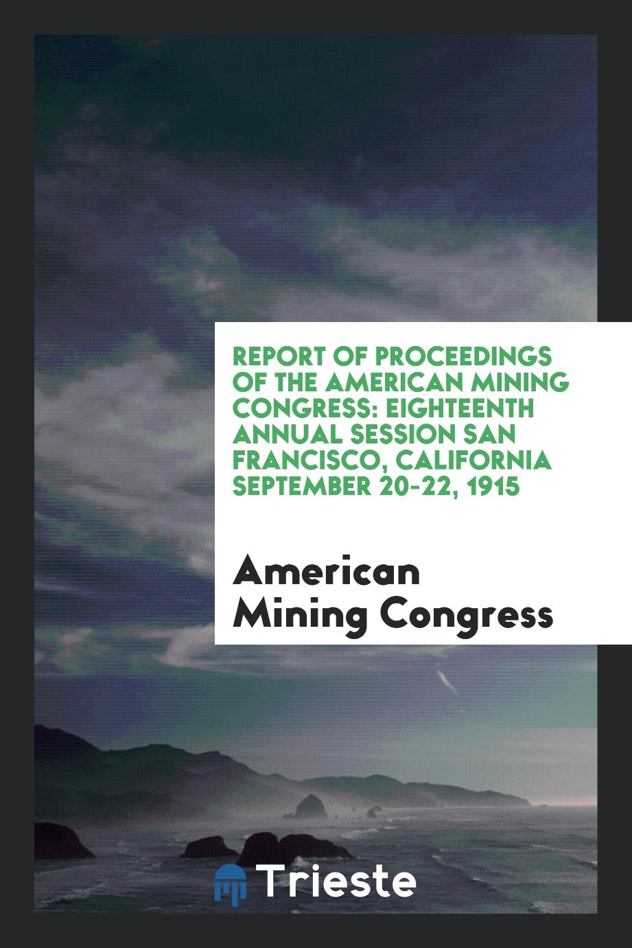 Report of Proceedings of the American Mining Congress: Eighteenth Annual Session San Francisco, California September 20-22, 1915
