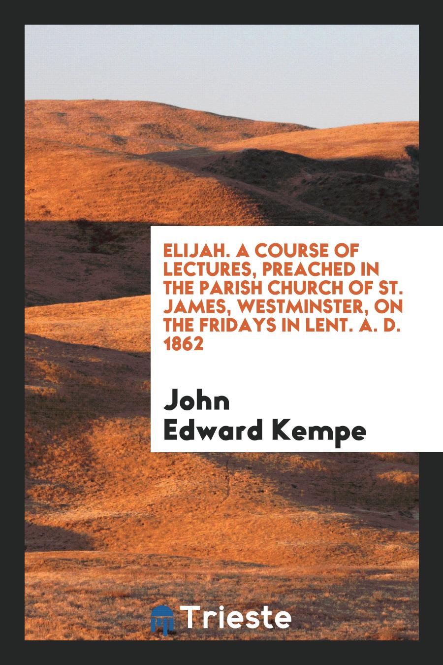 Elijah. A Course of Lectures, Preached in the Parish Church of St. James, Westminster, on the Fridays in Lent. A. D. 1862