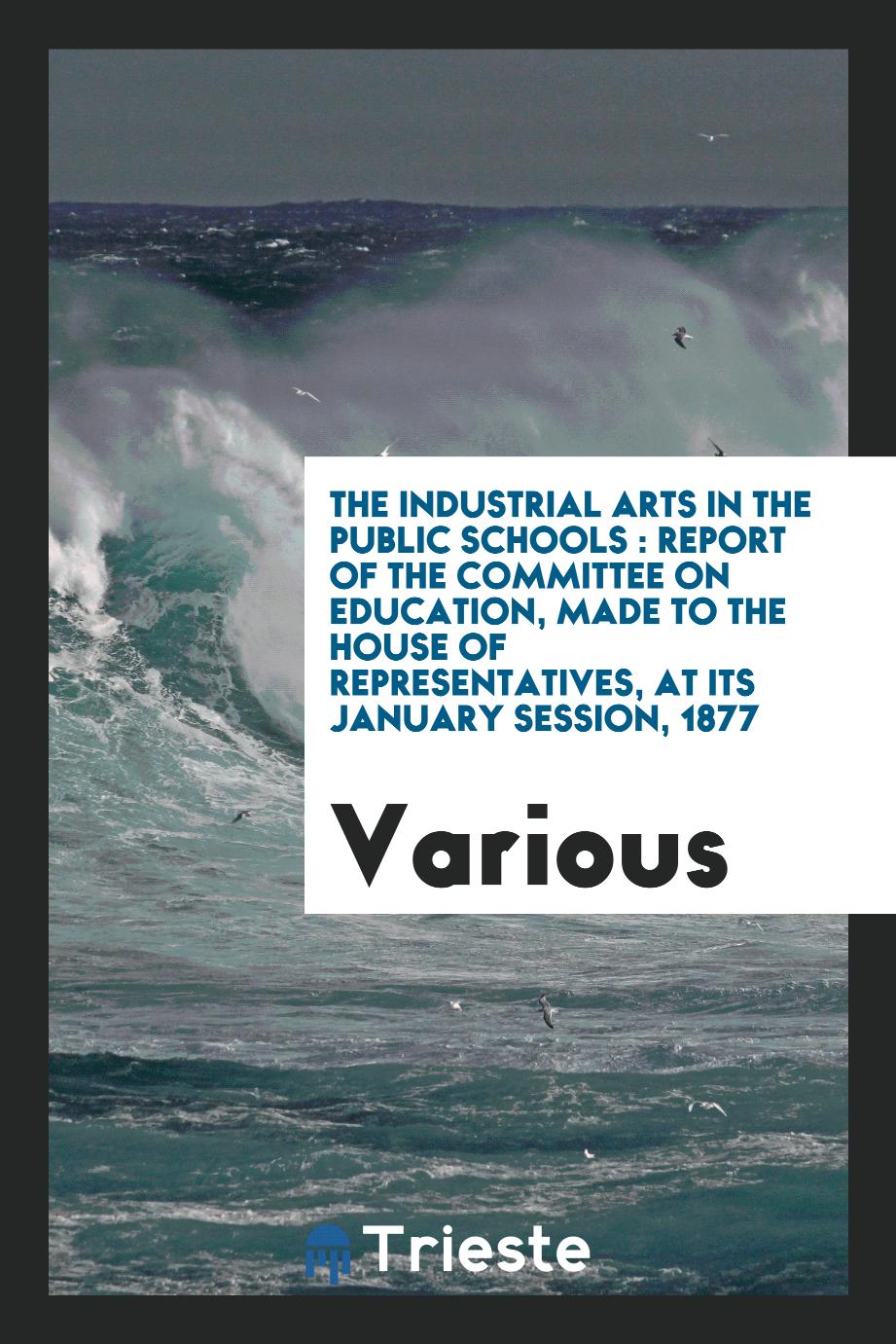 The industrial arts in the public schools : report of the committee on education, made to the House of Representatives, at its January session, 1877