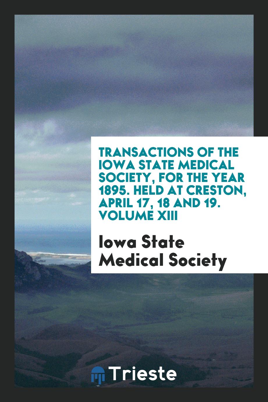 Transactions of the Iowa State Medical Society, for the Year 1895. Held at Creston, April 17, 18 and 19. Volume XIII