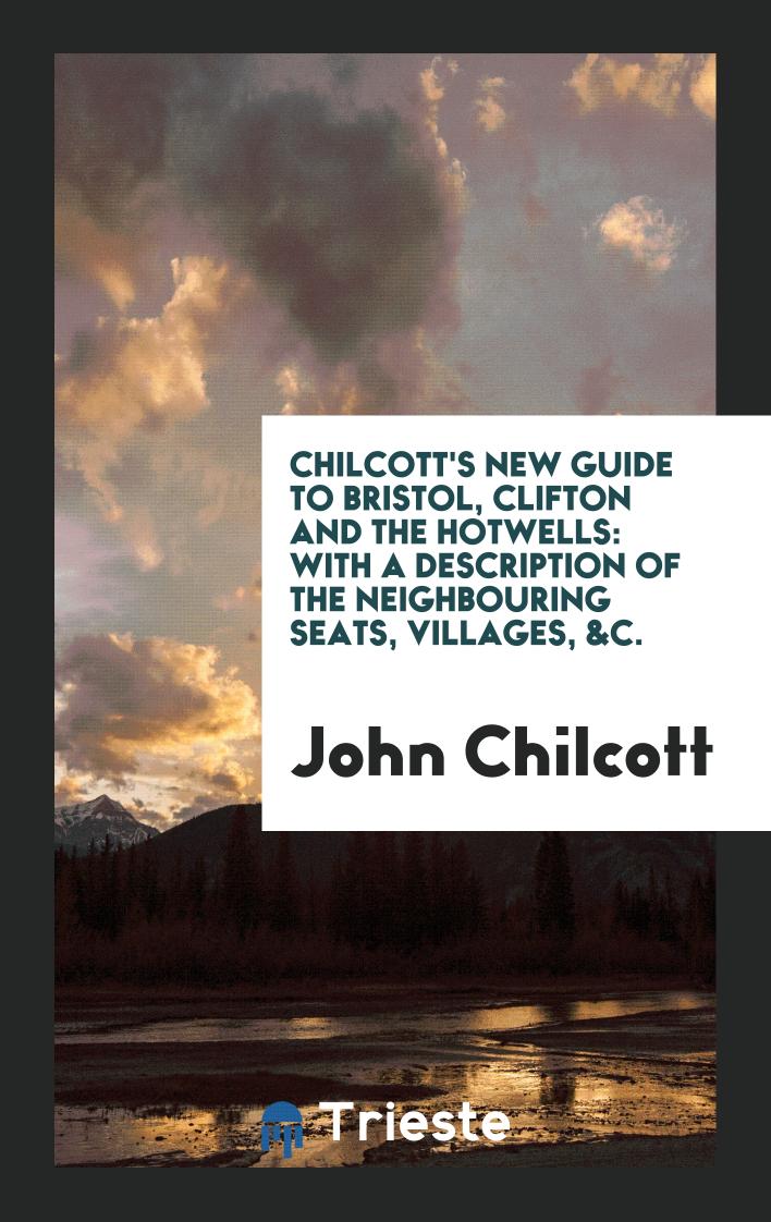 Chilcott's New Guide to Bristol, Clifton and the Hotwells: With a Description of the Neighbouring Seats, Villages, &C.