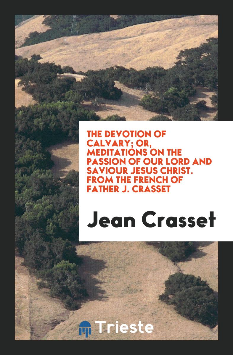 The Devotion of Calvary; Or, Meditations on the Passion of Our Lord and Saviour Jesus Christ. From the French of Father J. Crasset