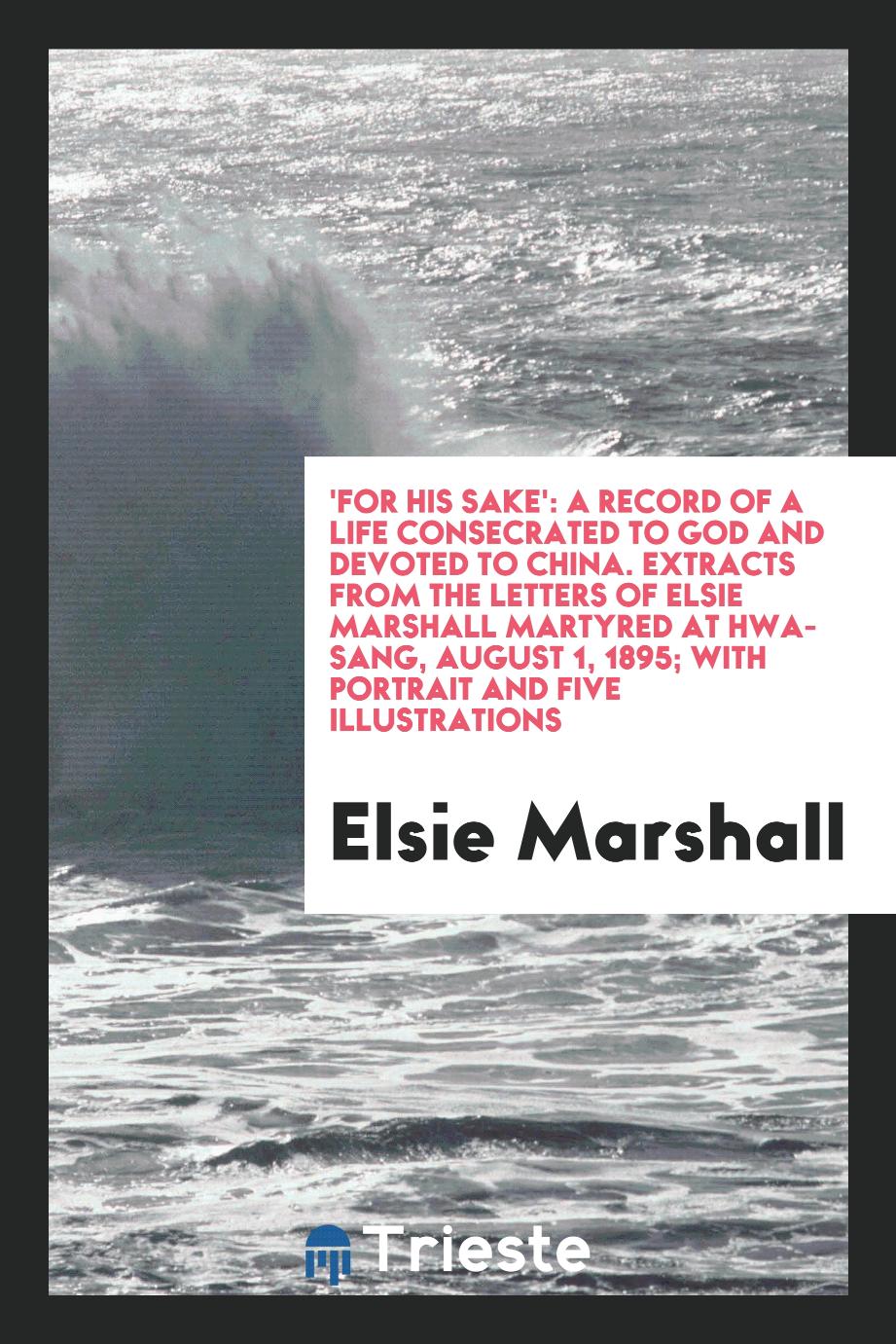 'For His Sake': A Record of a Life Consecrated to God and Devoted to China. Extracts from the Letters of Elsie Marshall Martyred at Hwa-Sang, August 1, 1895; With Portrait and Five Illustrations