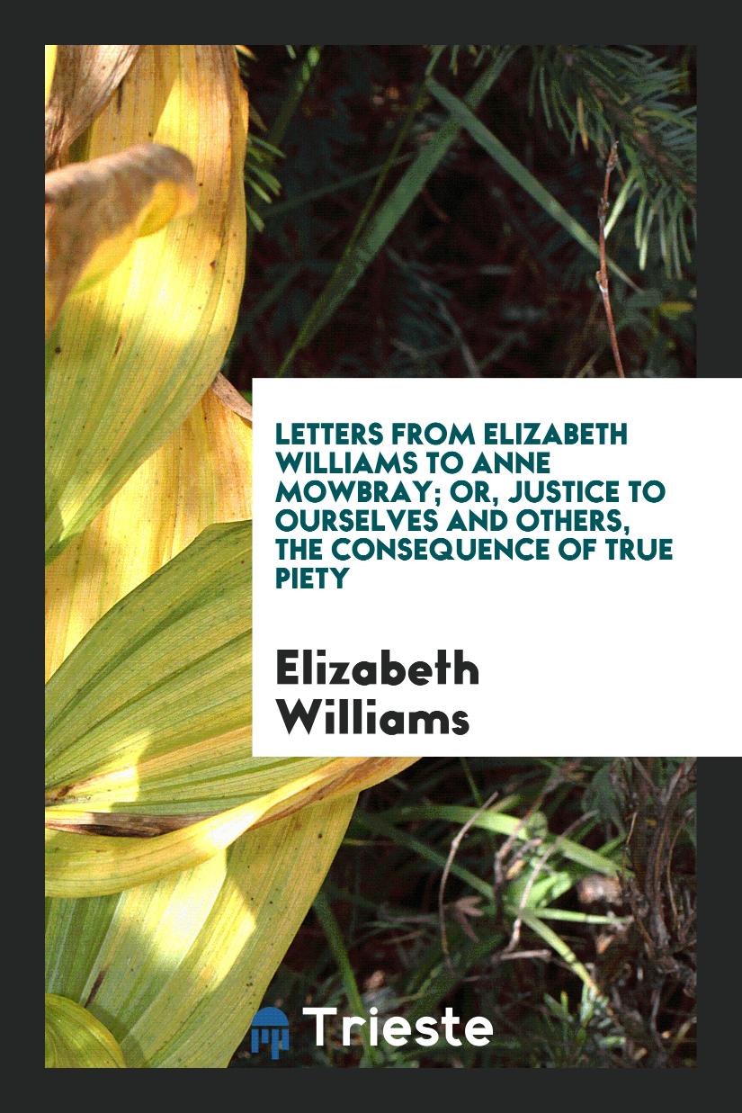 Letters from Elizabeth Williams to Anne Mowbray; Or, Justice to Ourselves and Others, the Consequence of True Piety