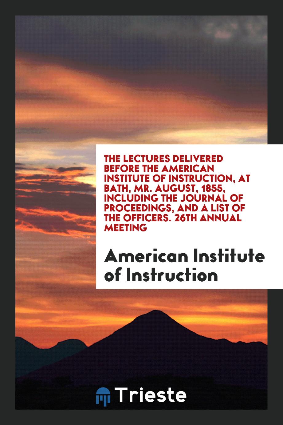 The Lectures Delivered before the American Institute of Instruction, at Bath, Mr. August, 1855, including the Journal of Proceedings, and a List of the Officers. 26th Annual Meeting