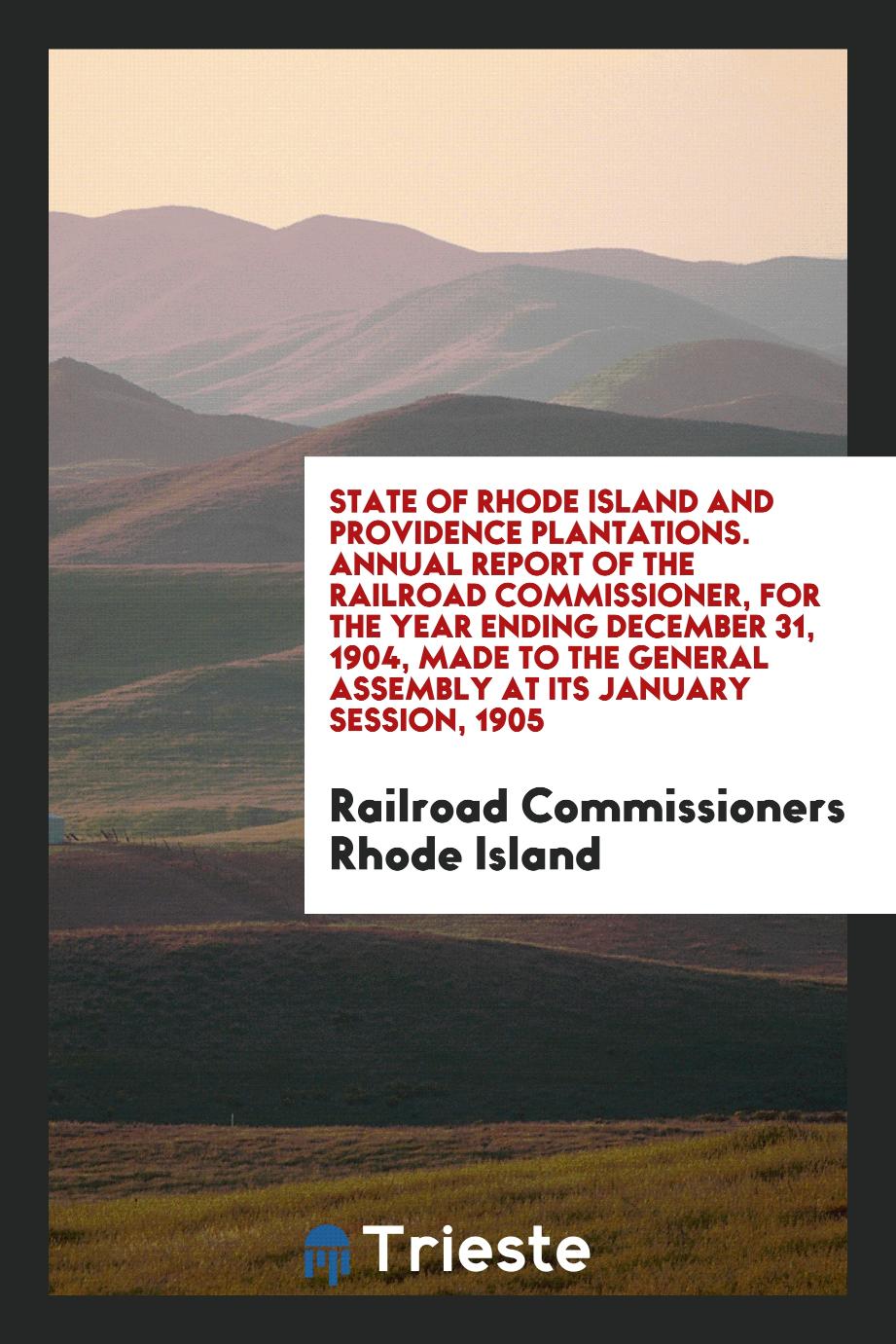 State of Rhode Island and Providence Plantations. Annual Report of the Railroad Commissioner, for the Year Ending December 31, 1904, Made to the General Assembly at Its January Session, 1905