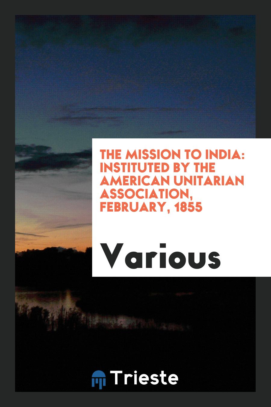 The Mission to India: Instituted by the American Unitarian Association, February, 1855