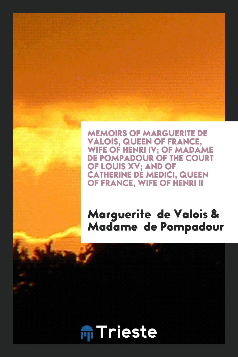 Memoirs of Marguerite de Valois, Queen of France, Wife of Henri IV; of Madame de Pompadour of the Court of Louis XV; and of Catherine de Medici, Queen of France, Wife of Henri II