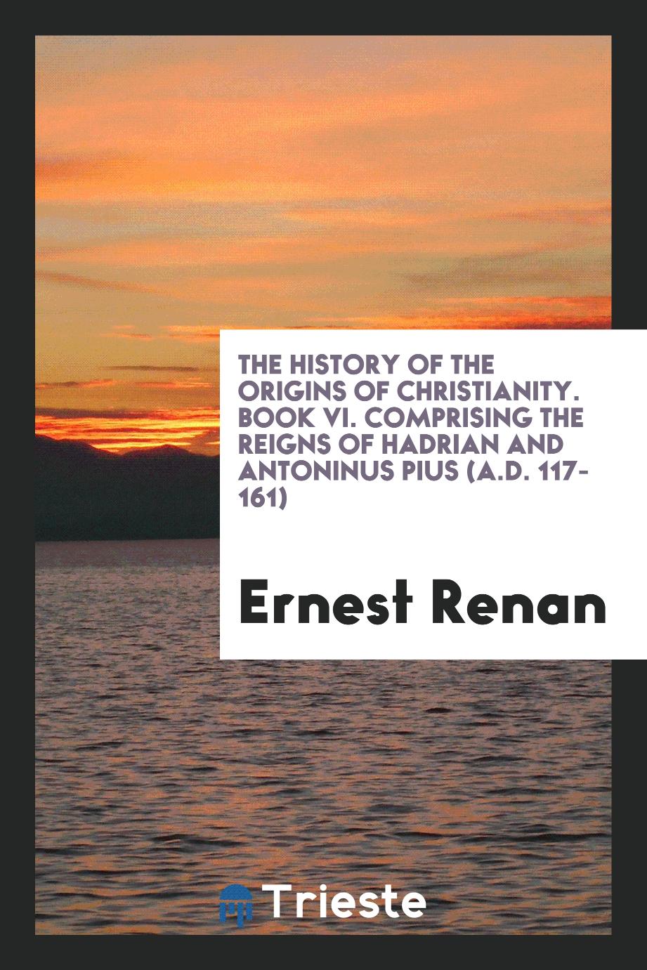 The History of the Origins of Christianity. Book VI. Comprising the Reigns of Hadrian and Antoninus Pius (A.D. 117-161)