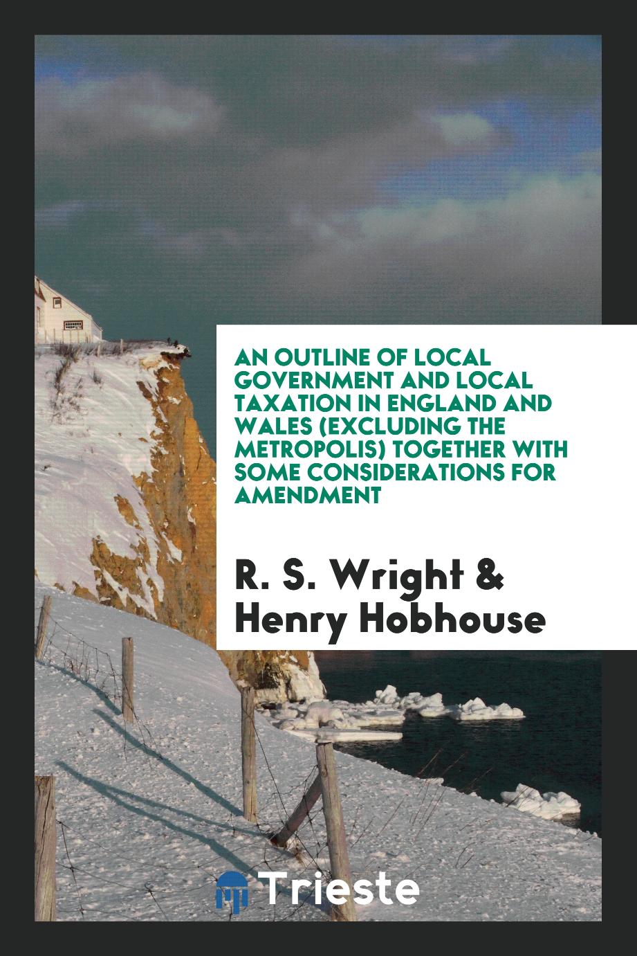 An Outline of Local Government and Local Taxation in England and Wales (Excluding the Metropolis) Together with Some Considerations for Amendment