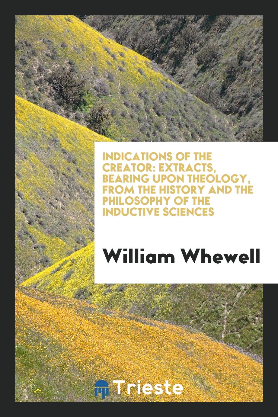 Indications of the Creator: Extracts, Bearing Upon Theology, from The History and The Philosophy of the Inductive Sciences