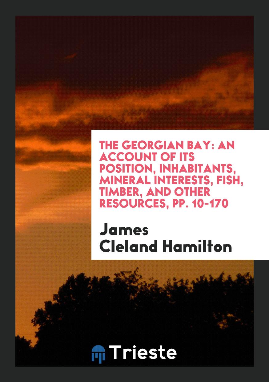 The Georgian Bay: An Account of Its Position, Inhabitants, Mineral Interests, Fish, Timber, and Other Resources, pp. 10-170