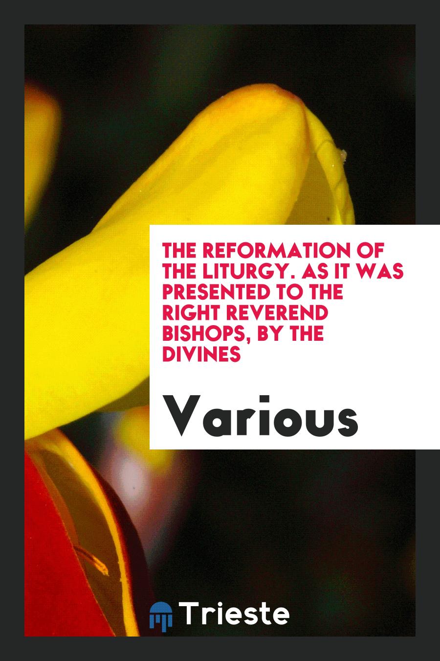 The Reformation of the Liturgy. As it was Presented to the Right Reverend Bishops, by the Divines