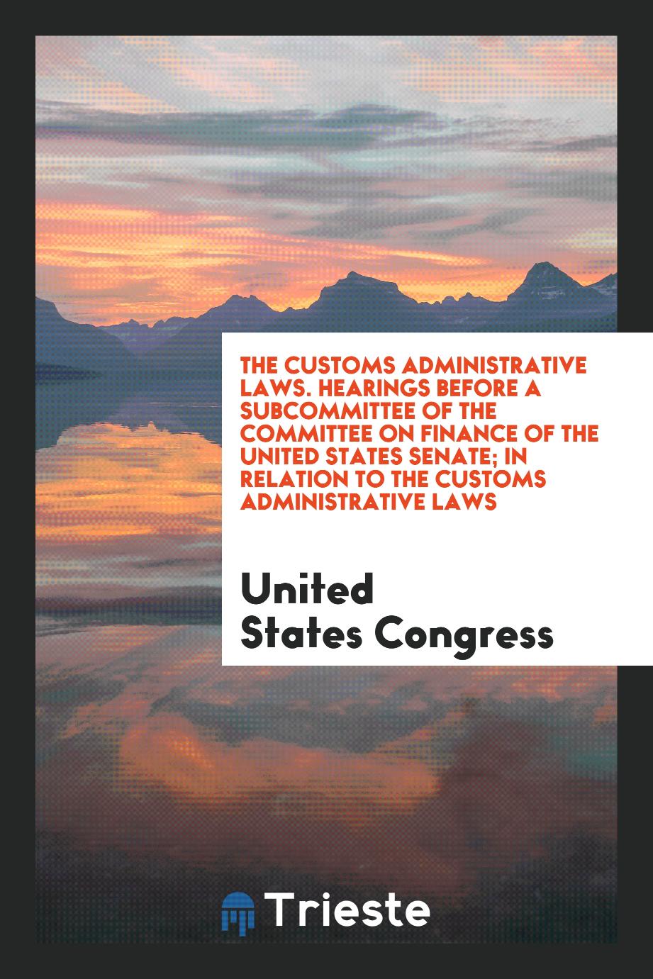 The Customs Administrative Laws. Hearings Before a Subcommittee of the Committee on Finance of the United States Senate; In Relation to the Customs Administrative Laws