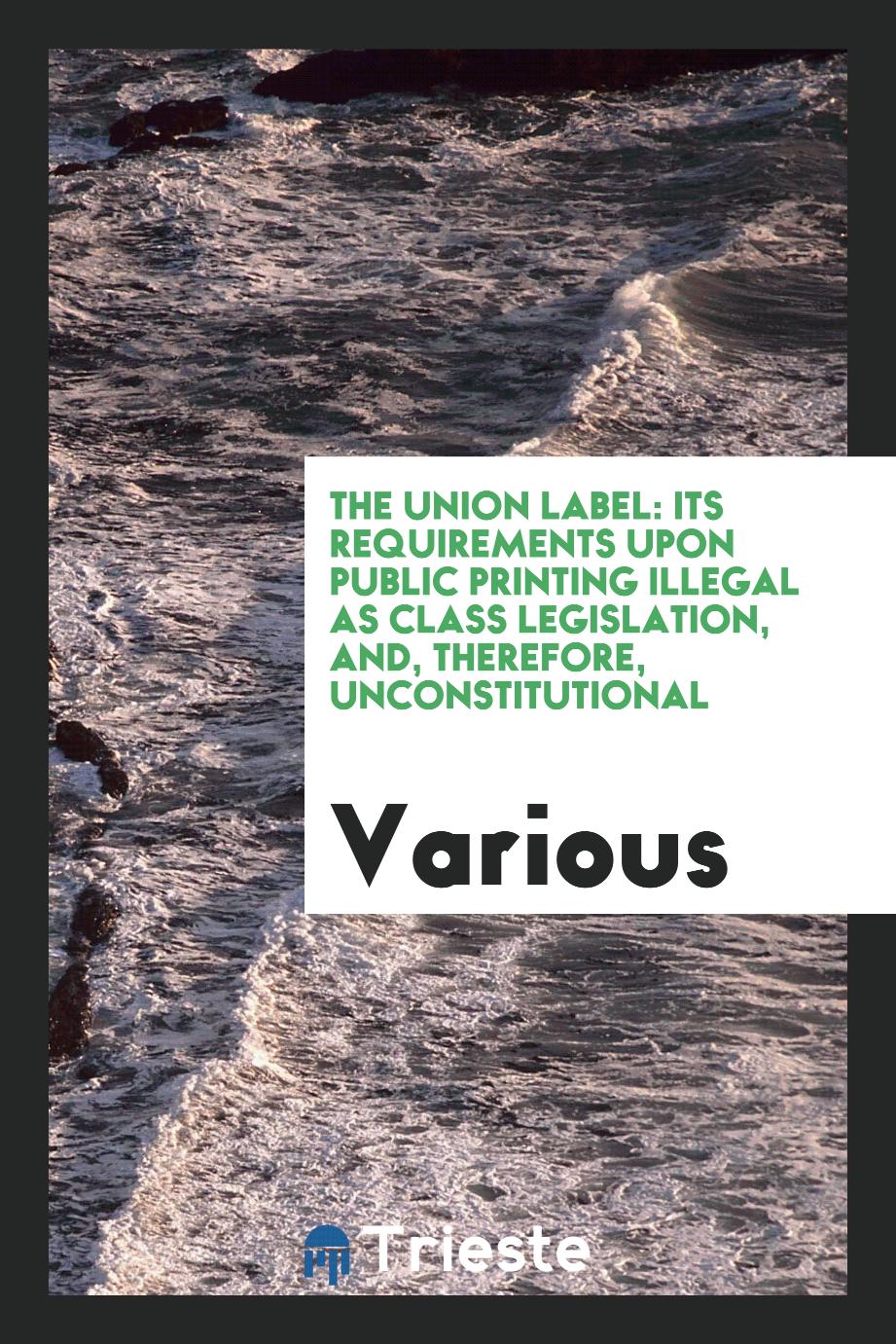 The Union Label: Its Requirements Upon Public Printing Illegal as Class Legislation, and, Therefore, Unconstitutional
