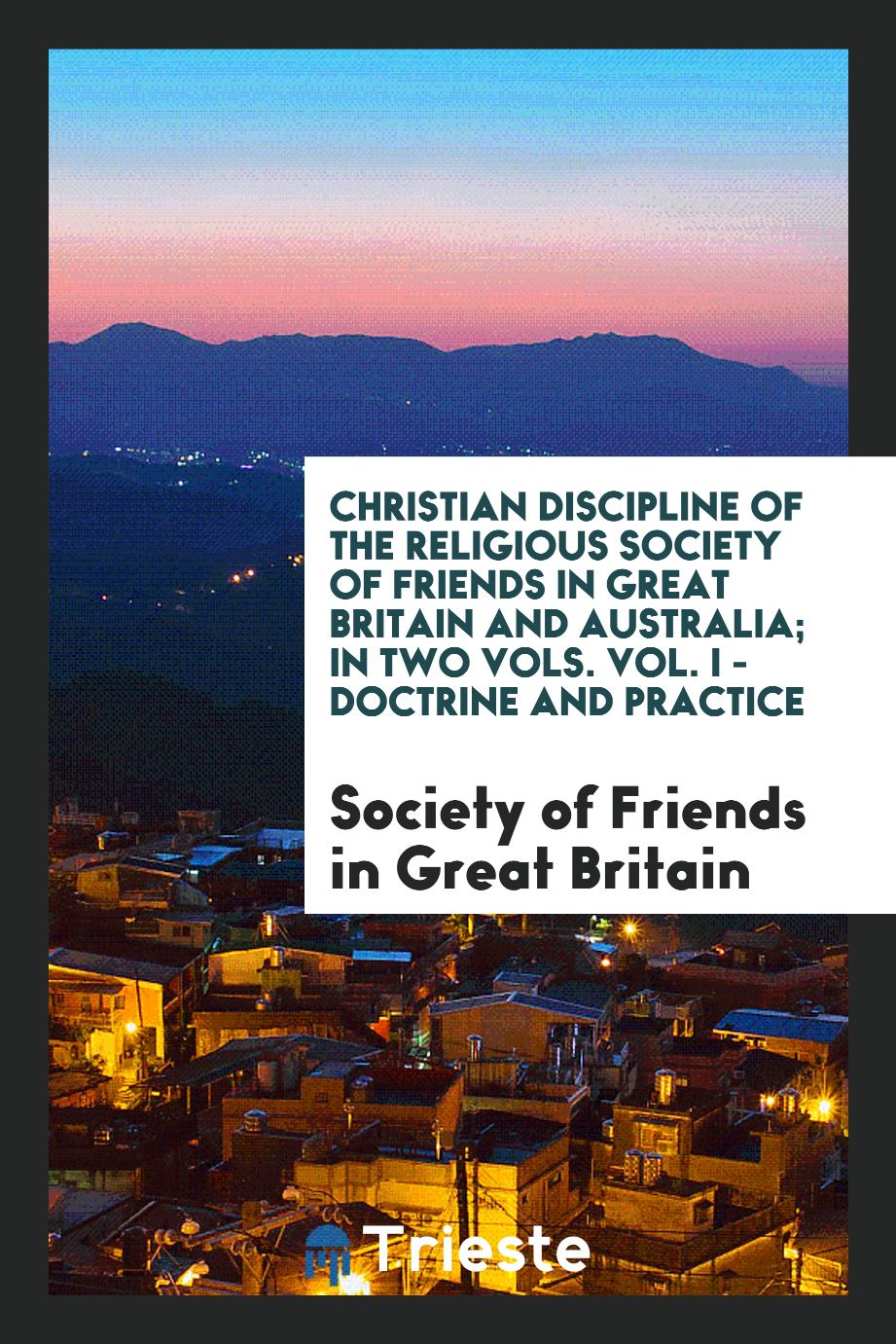 Christian Discipline of the Religious Society of Friends in Great Britain and Australia; In Two Vols. Vol. I - Doctrine and Practice