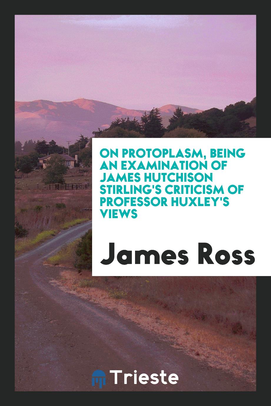 On Protoplasm, Being an Examination of James Hutchison Stirling's Criticism of Professor Huxley's Views