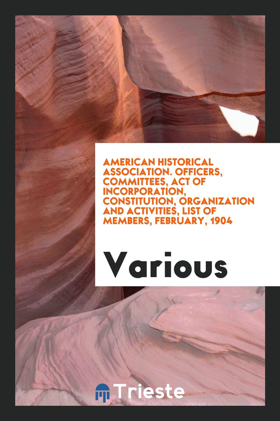 American Historical Association. Officers, Committees, Act of Incorporation, Constitution, Organization and Activities, List of members, February, 1904