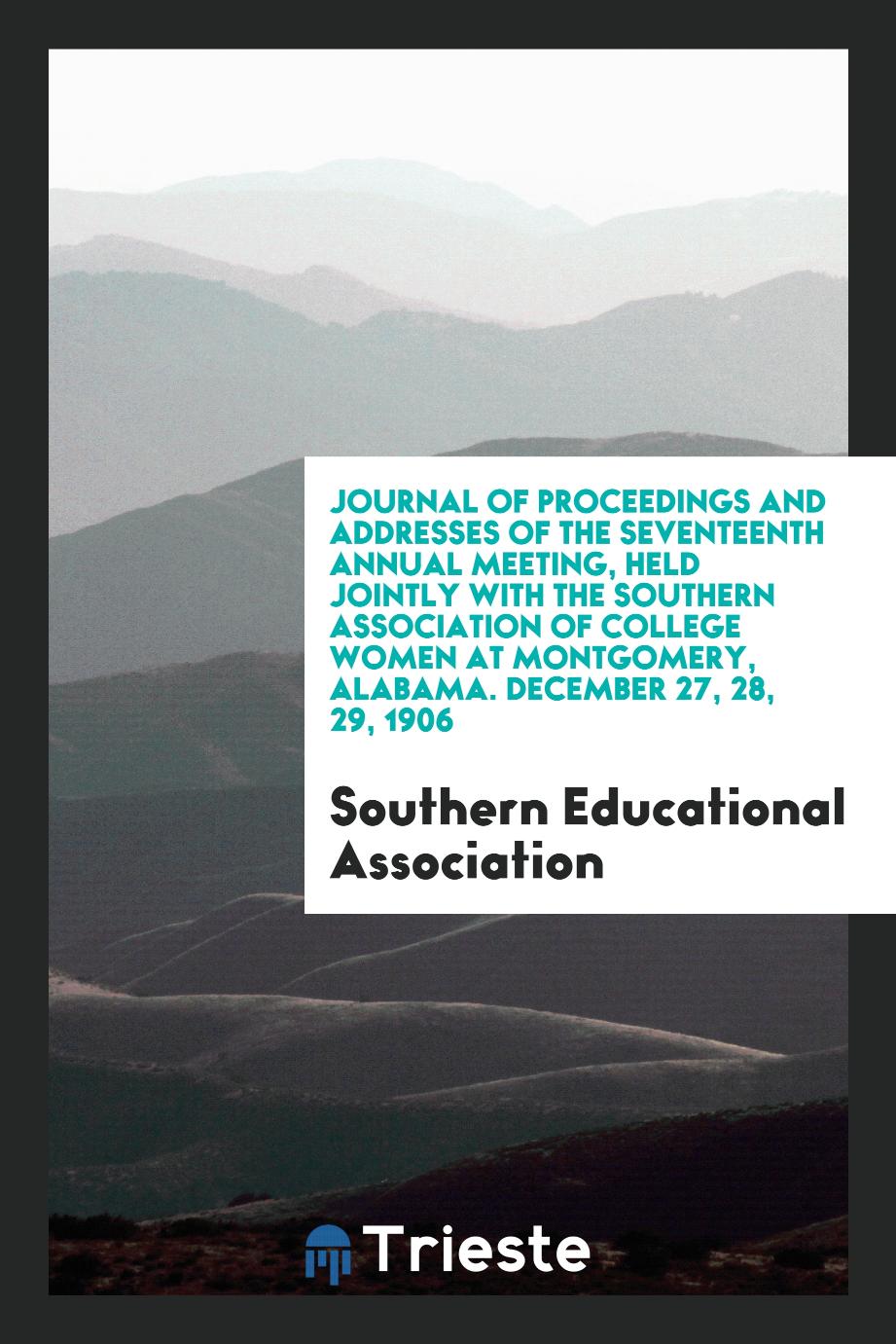 Journal of Proceedings and Addresses of the Seventeenth Annual Meeting, Held Jointly with the Southern Association of College Women at Montgomery, Alabama. December 27, 28, 29, 1906