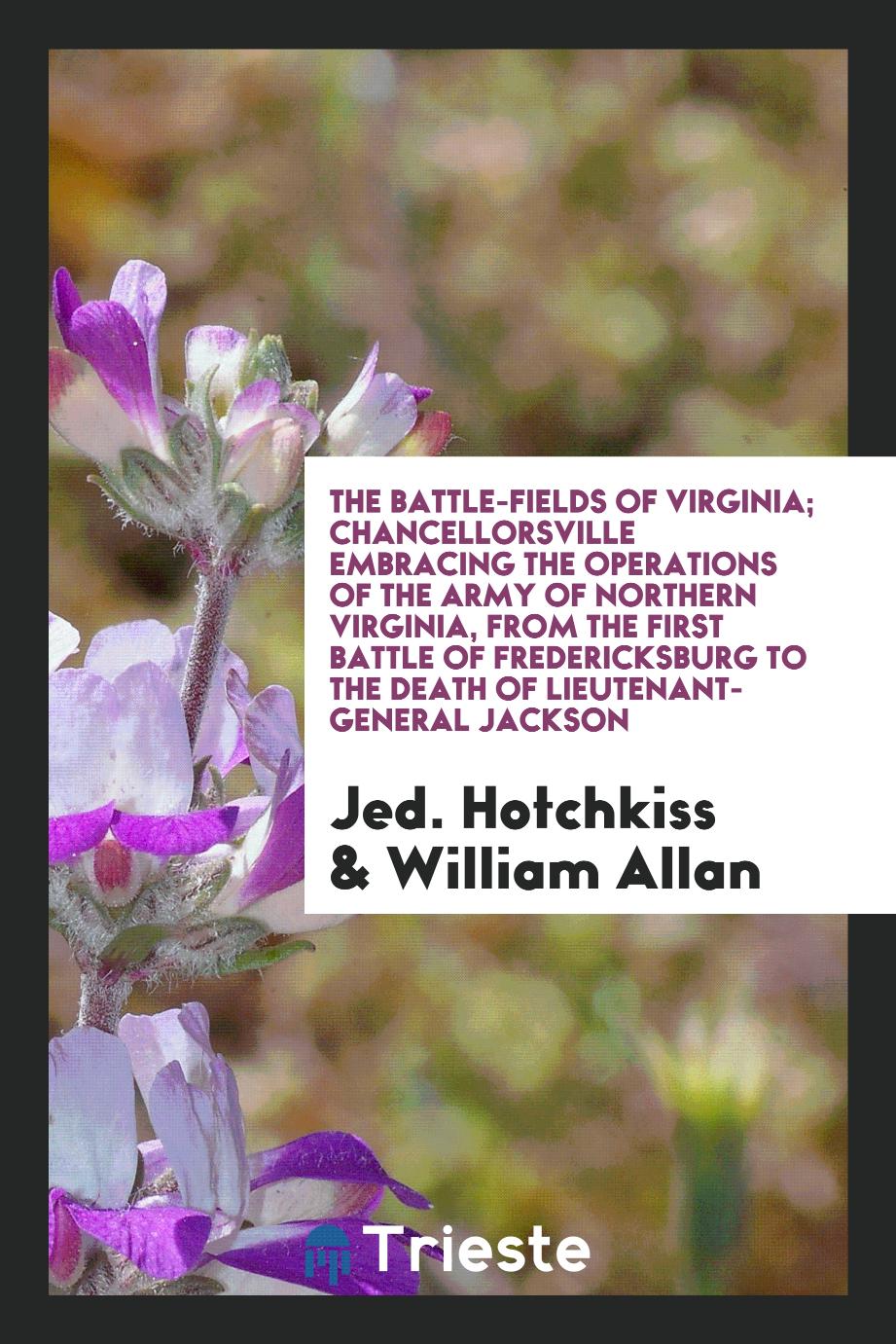 The Battle-Fields of Virginia; Chancellorsville Embracing the Operations of the Army of Northern Virginia, from the First Battle of Fredericksburg to the Death of Lieutenant-General Jackson
