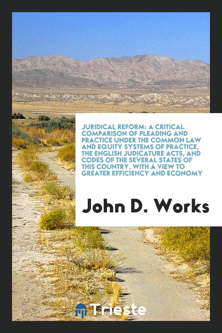 Juridical Reform: A Critical Comparison of Pleading and Practice Under the Common Law and Equity Systems of Practice, the English Judicature Acts, and Codes of the Several States of this Country, with a View to Greater Efficiency and Economy
