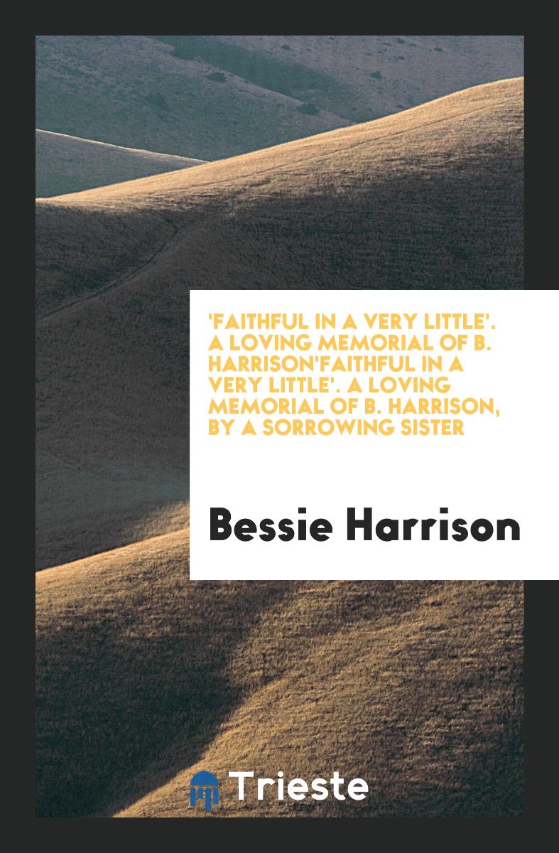 'Faithful in a very little'. A loving memorial of B. Harrison'faithful in a Very Little'. a Loving Memorial of B. Harrison, by a Sorrowing Sister