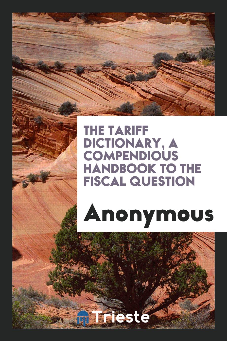 The tariff dictionary, a compendious handbook to the fiscal question