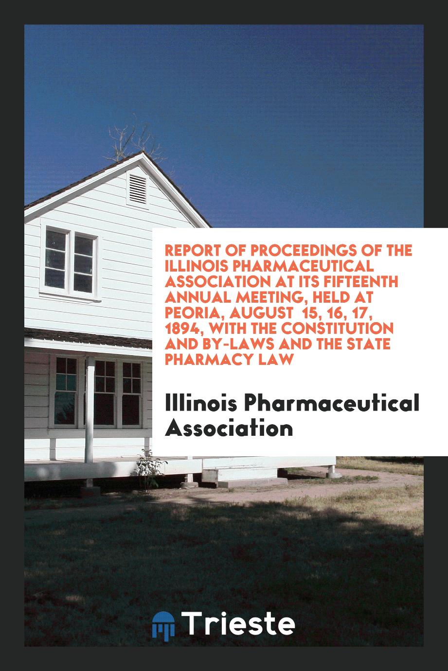 Report of Proceedings of the Illinois Pharmaceutical Association at Its Fifteenth Annual Meeting, Held at Peoria, August 15, 16, 17, 1894, with the Constitution and By-Laws and the State Pharmacy Law