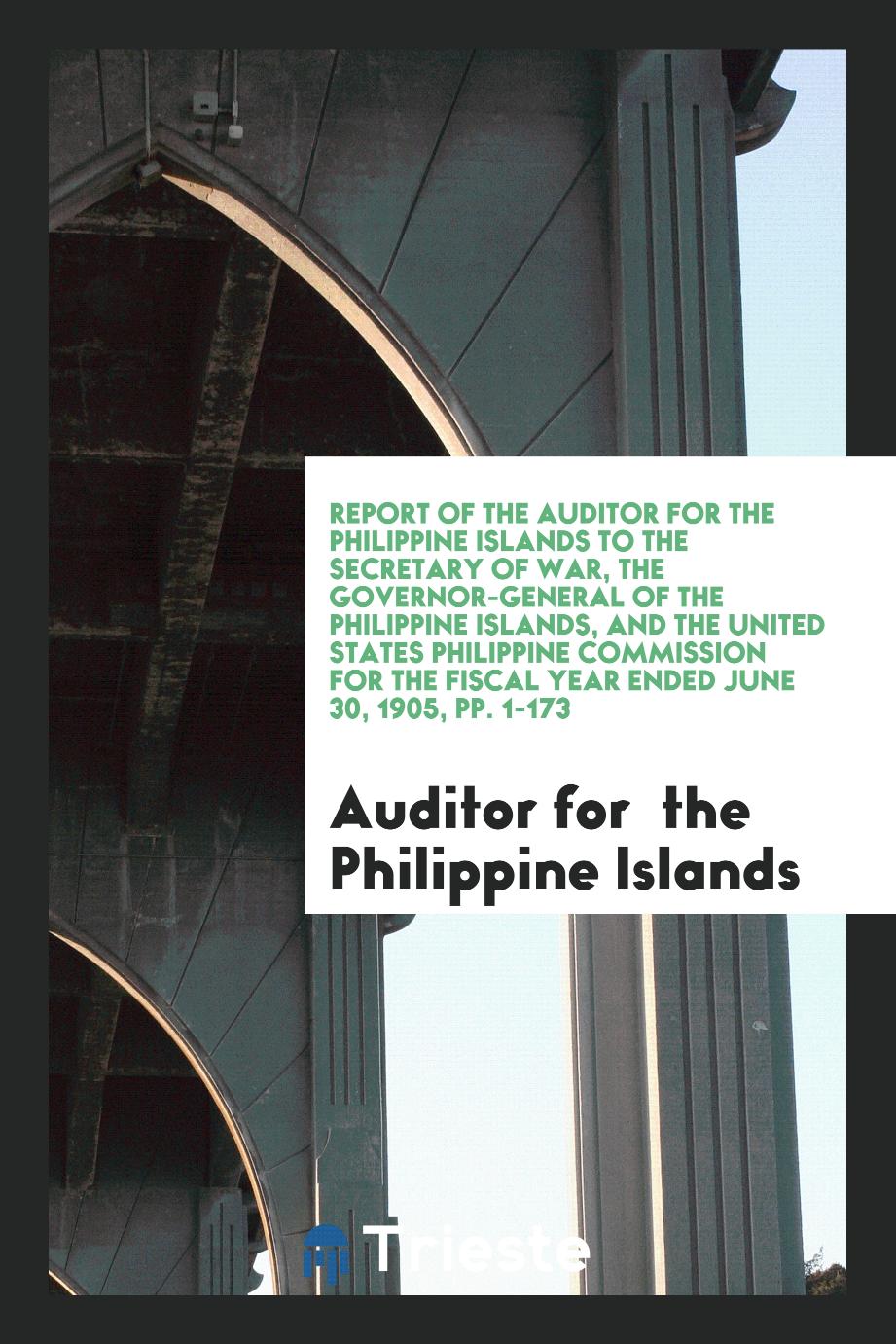 Report of the Auditor for the Philippine Islands to the Secretary of War, the Governor-General of the Philippine Islands, and the United States Philippine Commission for the Fiscal Year Ended June 30, 1905, pp. 1-173