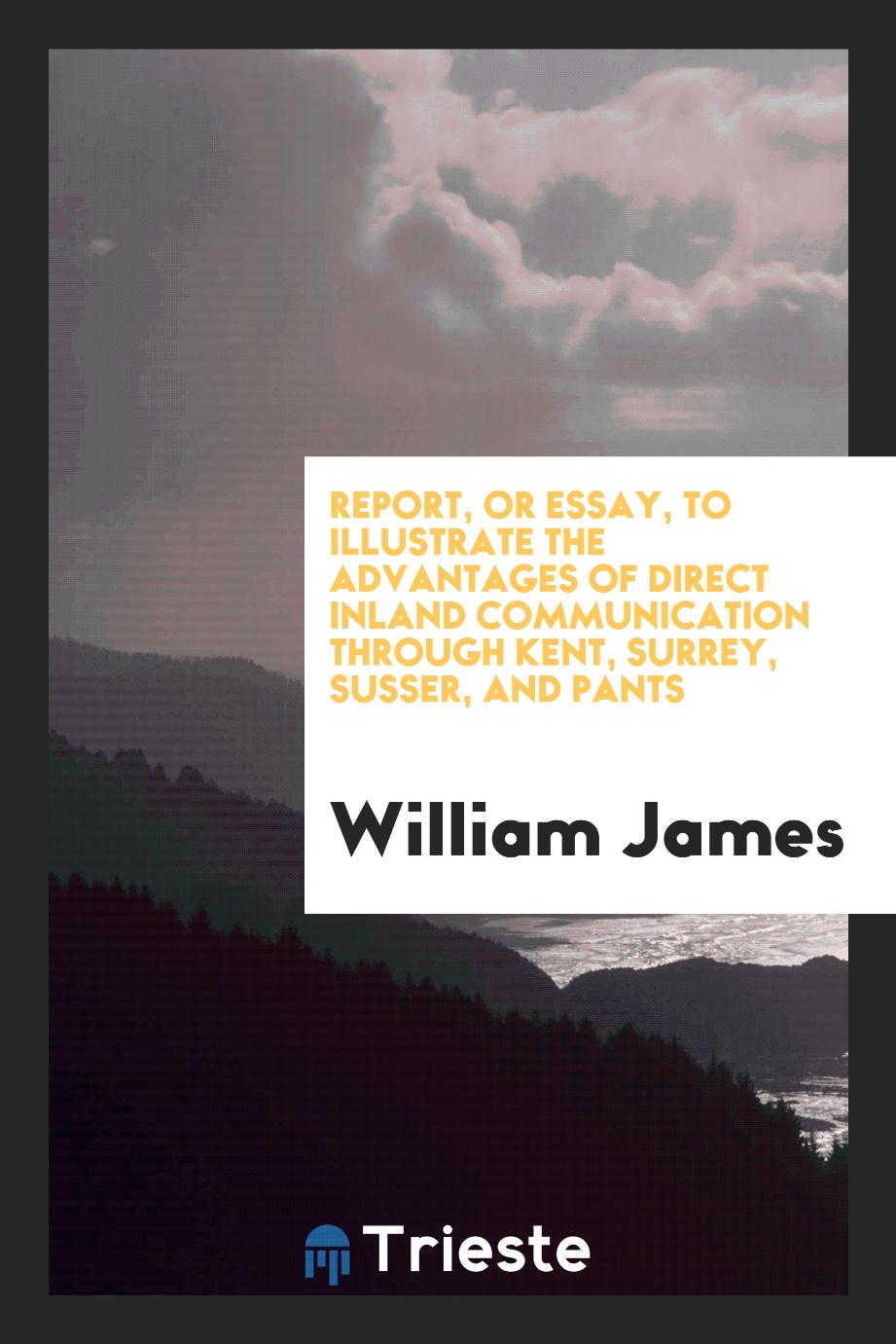 Report, or essay, to illustrate the advantages of direct inland communication through Kent, Surrey, Susser, and Pants
