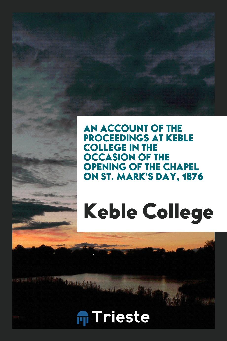 An Account of the Proceedings at Keble College in the Occasion of the Opening of the Chapel on St. Mark's Day, 1876