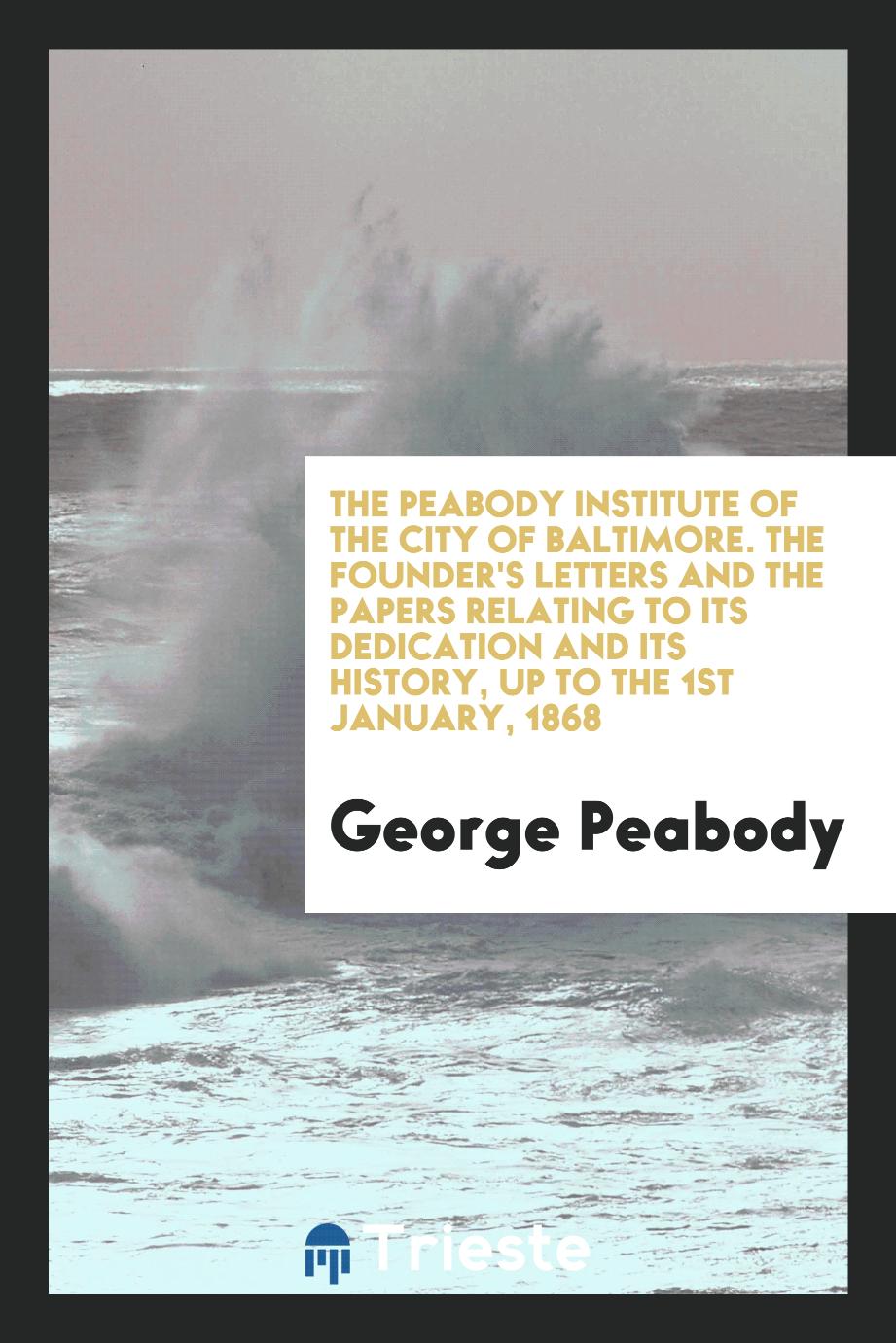The Peabody Institute of the City of Baltimore. The Founder's Letters and the Papers Relating to Its Dedication and Its History, Up to the 1st January, 1868