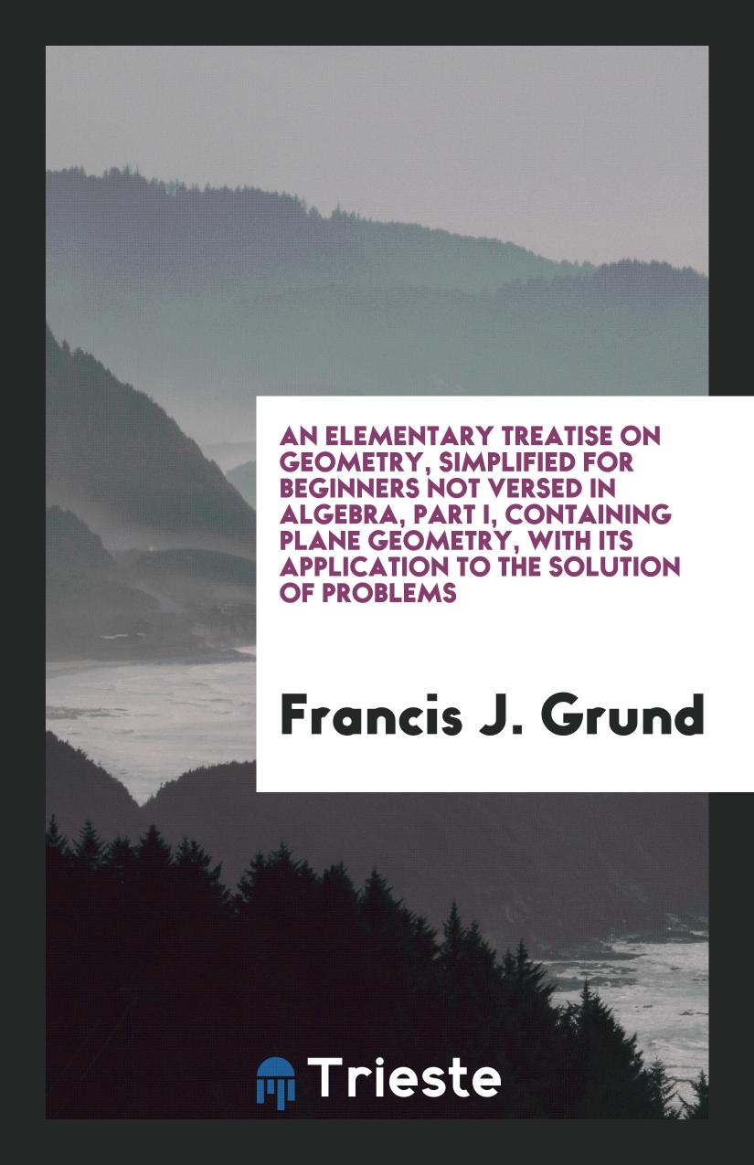 An Elementary Treatise on Geometry, Simplified for Beginners Not Versed in Algebra, Part I, Containing Plane Geometry, with Its Application to the Solution of Problems