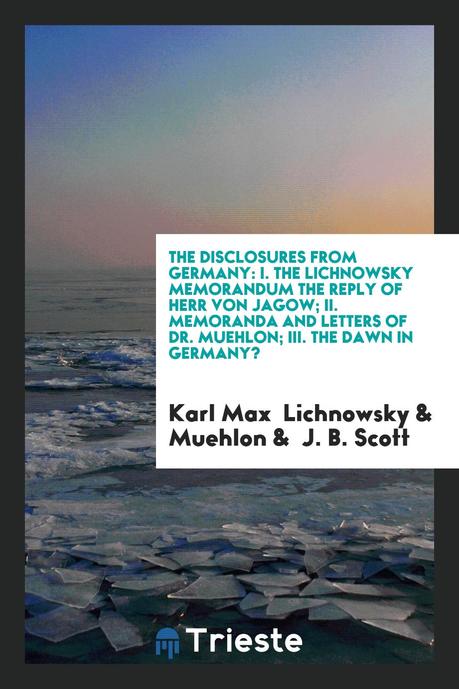 The Disclosures from Germany: I. The Lichnowsky Memorandum the Reply of Herr von Jagow; II. Memoranda and Letters of Dr. Muehlon; III. The Dawn in Germany?