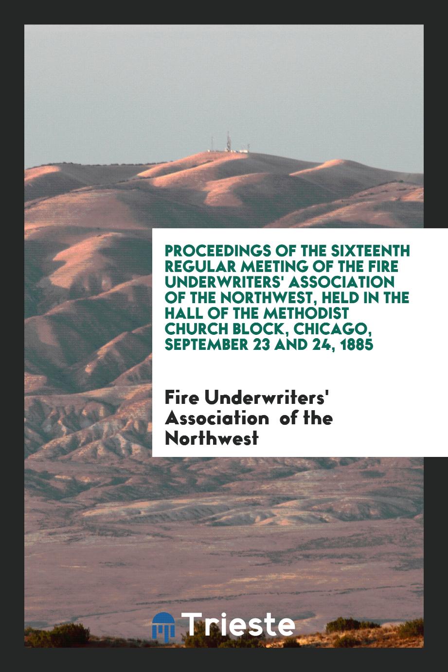 Proceedings of the Sixteenth Regular Meeting of the Fire Underwriters' Association of the Northwest, Held in the Hall of the Methodist Church Block, Chicago, September 23 and 24, 1885