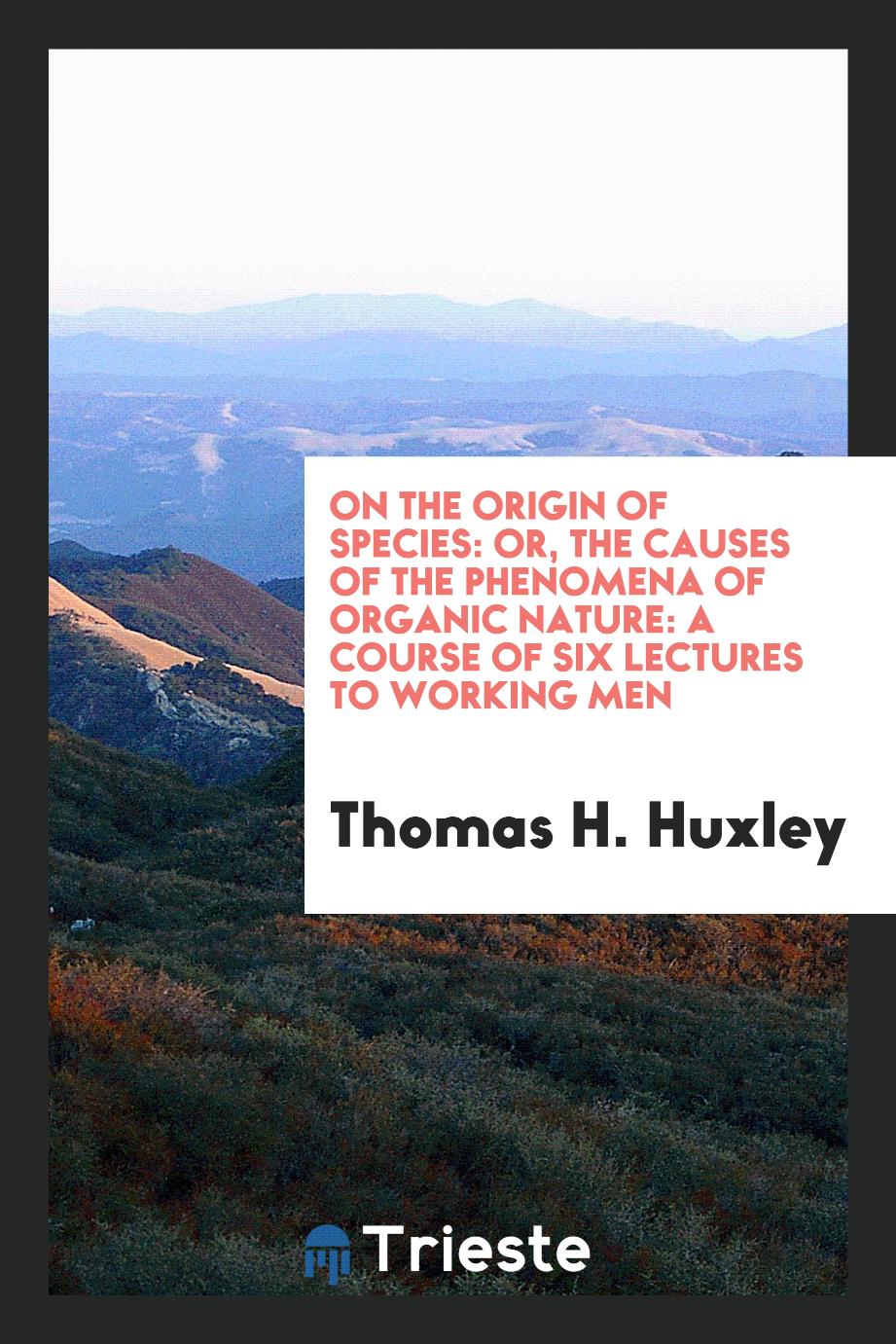 On the Origin of Species: Or, the Causes of the Phenomena of Organic Nature: A Course of Six Lectures to Working Men