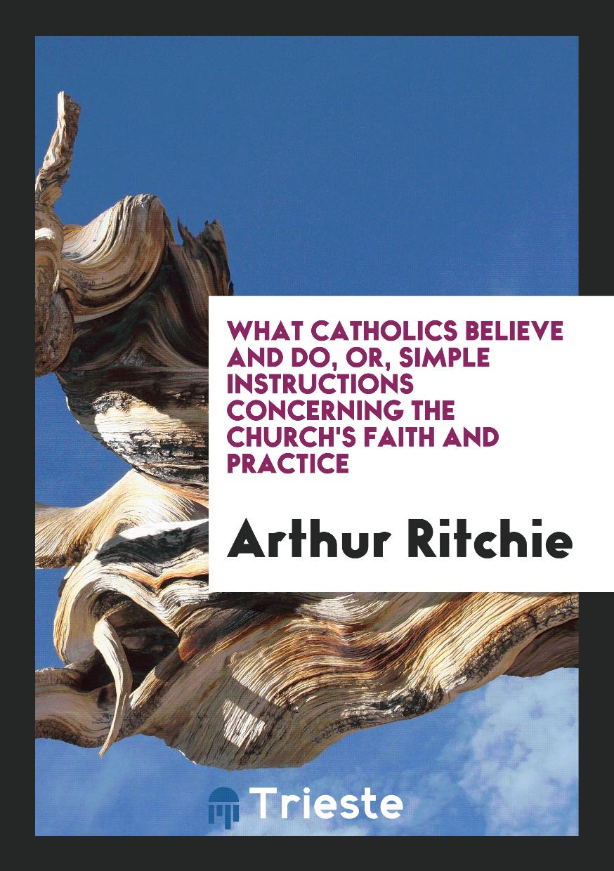 What Catholics Believe and Do, or, Simple Instructions Concerning the Church's Faith and Practice
