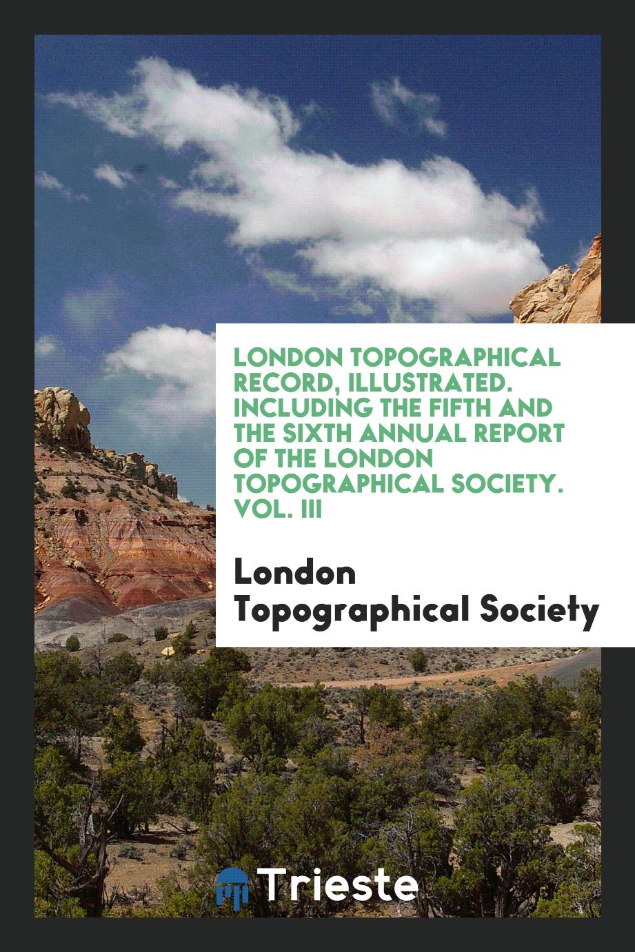 London Topographical Record, Illustrated. Including the Fifth and the Sixth Annual Report of the London Topographical Society. Vol. III