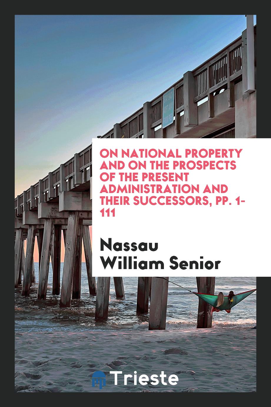 On National Property and on the Prospects of the Present Administration and Their Successors, pp. 1-111