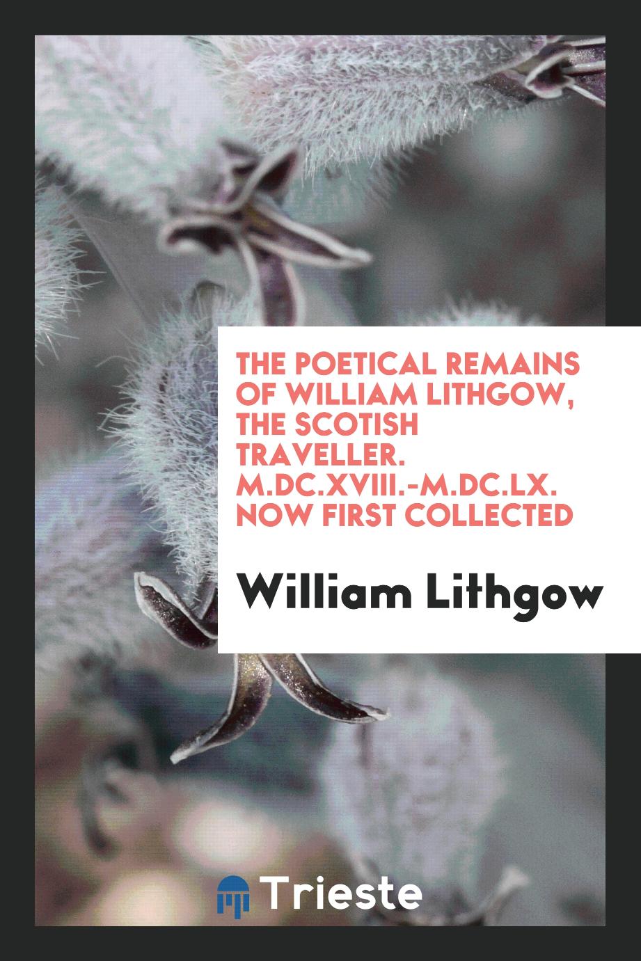 The Poetical Remains of William Lithgow, the Scotish Traveller. M.DC.XVIII.-M.DC.LX. Now First Collected