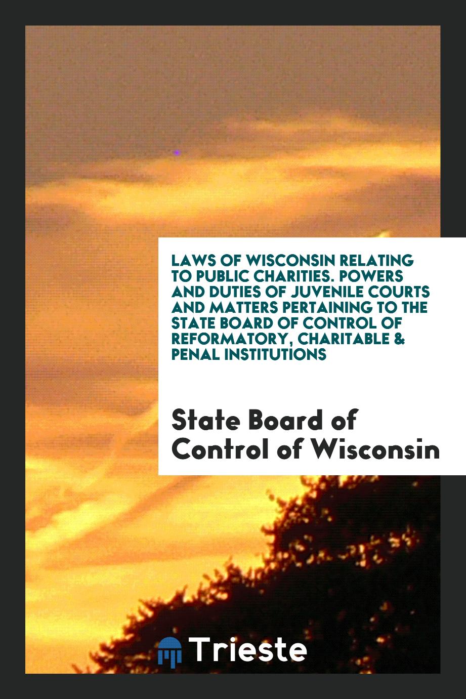 Laws of Wisconsin Relating to Public Charities. Powers and Duties of Juvenile Courts and Matters Pertaining to the State Board of Control of Reformatory, Charitable & Penal Institutions