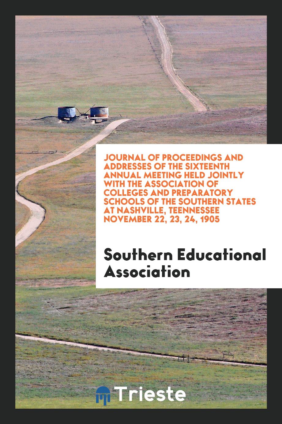 Journal of Proceedings and Addresses of the Sixteenth Annual Meeting Held Jointly with the Association of Colleges and Preparatory Schools of the Southern States at Nashville, Teennessee November 22, 23, 24, 1905