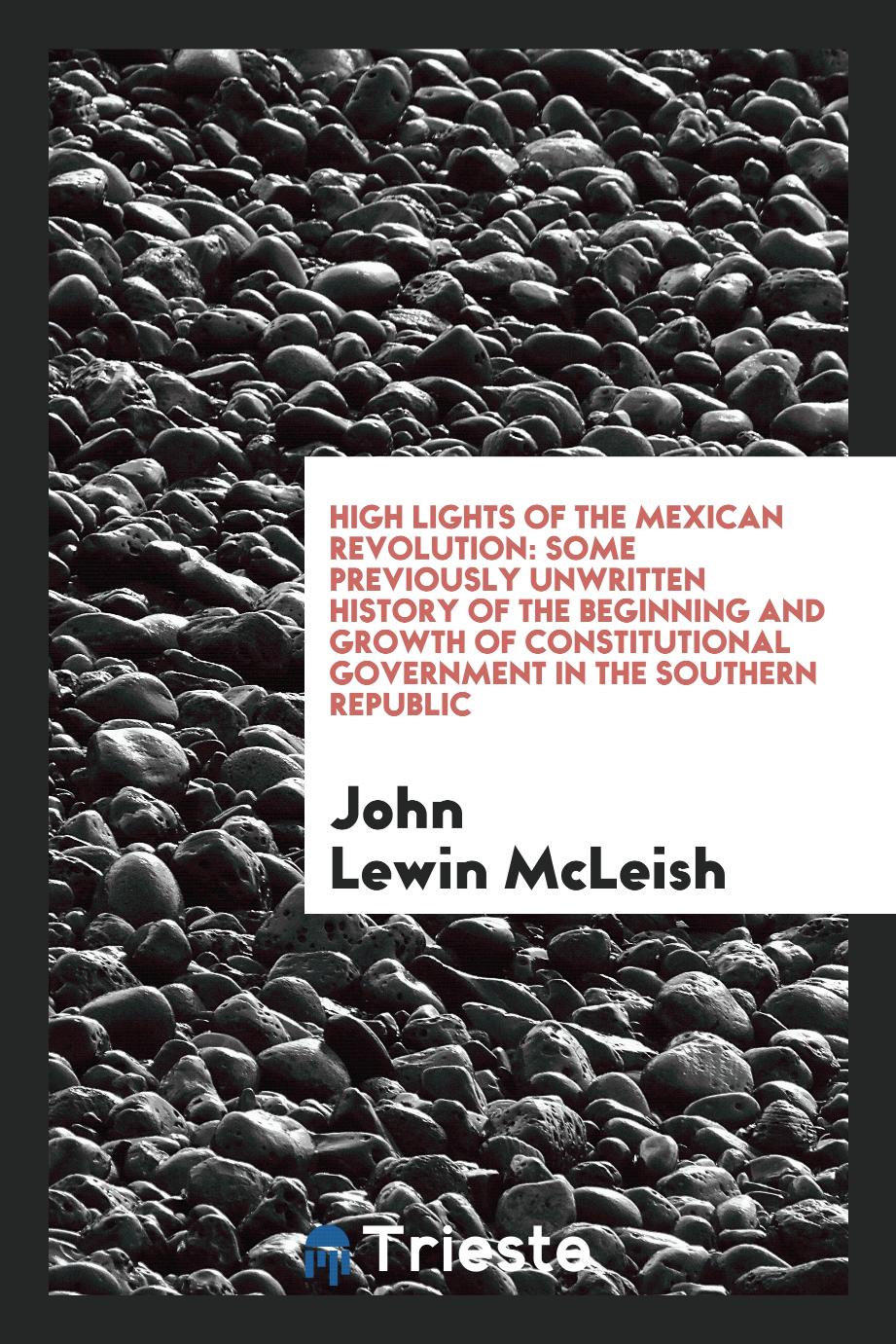 High lights of the Mexican revolution: some previously unwritten history of the beginning and growth of constitutional government in the southern republic