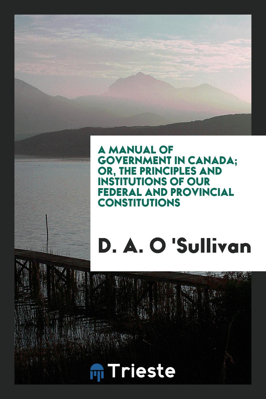 A Manual of Government in Canada; Or, The Principles and Institutions of Our Federal and Provincial Constitutions