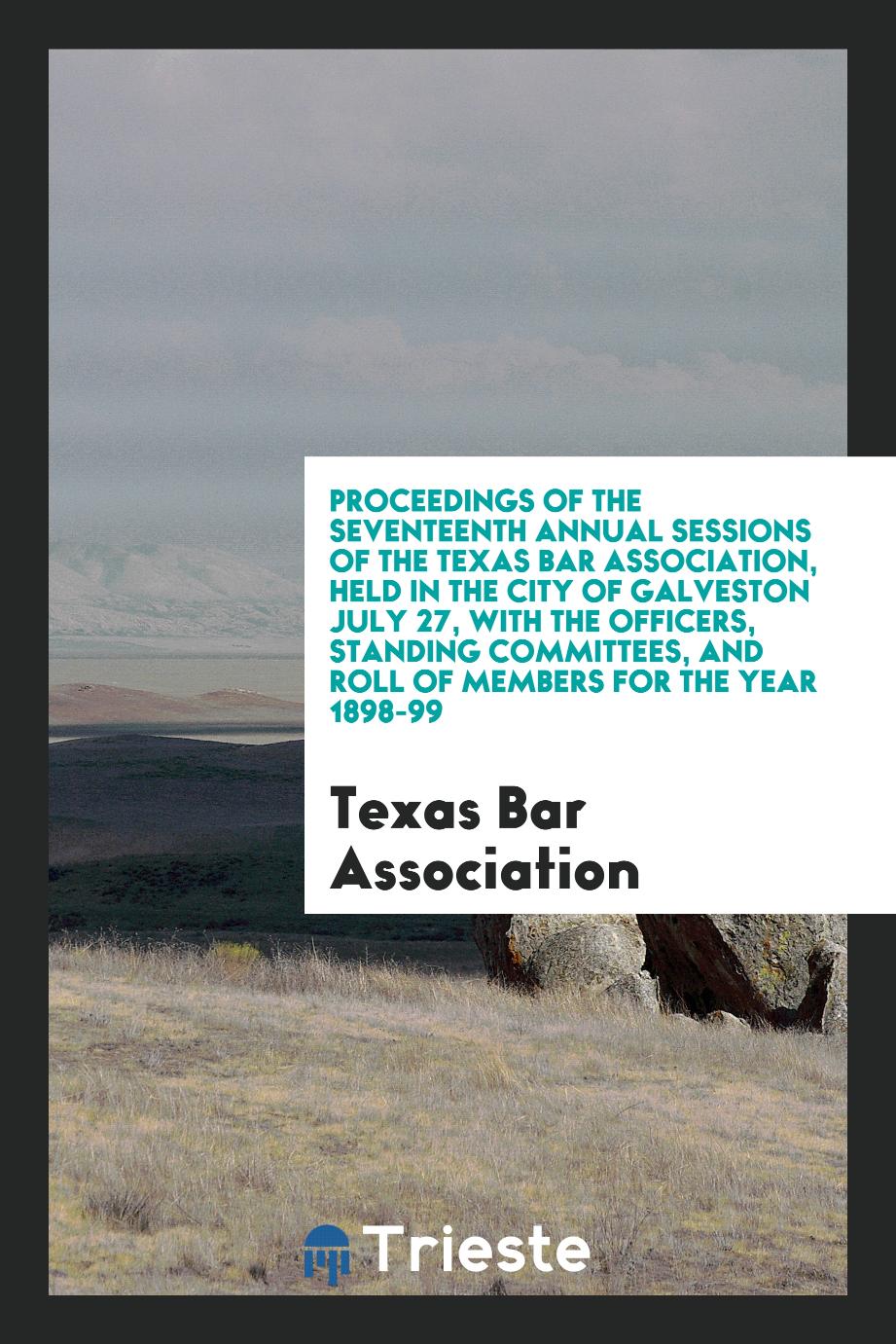 Proceedings of the Seventeenth Annual Sessions of the Texas Bar Association, Held in the City of Galveston July 27, with the Officers, Standing Committees, and Roll of Members for the Year 1898-99