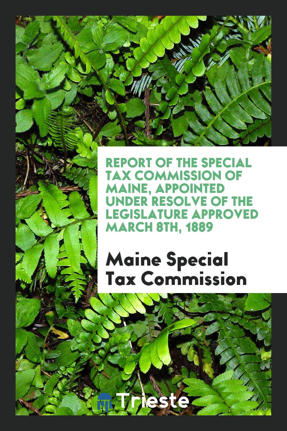 Report of the Special Tax Commission of Maine, Appointed under Resolve of the Legislature Approved March 8th, 1889
